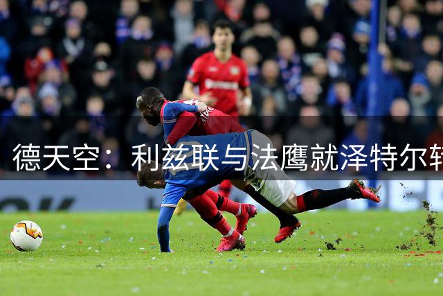 德天空：利兹联与法鹰就泽特尔转会达协议 球员与利兹联正在谈判